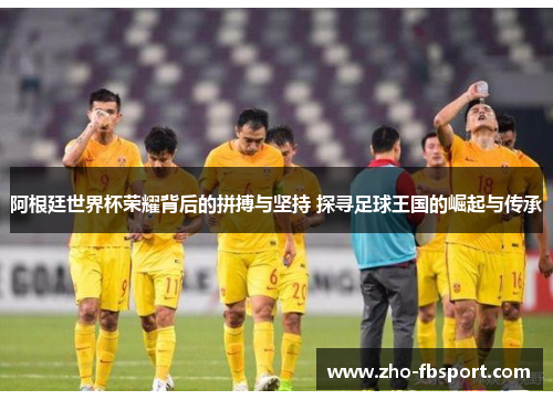 阿根廷世界杯荣耀背后的拼搏与坚持 探寻足球王国的崛起与传承