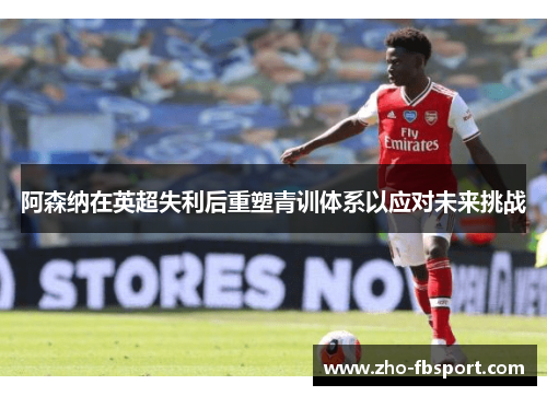 阿森纳在英超失利后重塑青训体系以应对未来挑战