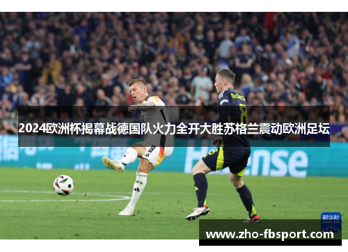 2024欧洲杯揭幕战德国队火力全开大胜苏格兰震动欧洲足坛 2024欧洲杯揭幕战德国队火力全开大胜苏格兰震动欧洲足坛