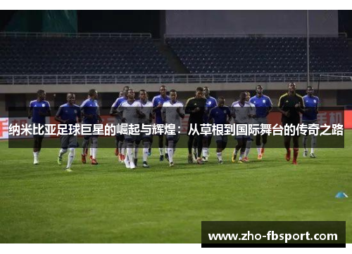 纳米比亚足球巨星的崛起与辉煌:从草根到国际舞台的传奇之路 纳米比亚足球巨星的崛起与辉煌:从草根到国际舞台的传奇之路