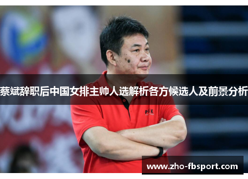 蔡斌辞职后中国女排主帅人选解析各方候选人及前景分析