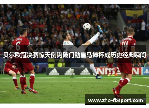 贝尔欧冠决赛惊天倒钩破门助皇马捧杯成历史经典瞬间