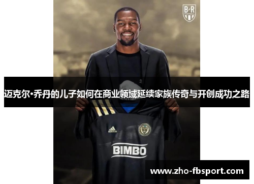 迈克尔·乔丹的儿子如何在商业领域延续家族传奇与开创成功之路