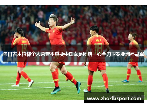 乌日古木拉称个人荣誉不重要中国女足团结一心全力卫冕亚洲杯冠军 乌日古木拉称个人荣誉不重要中国女足团结一心全力卫冕亚洲杯冠军